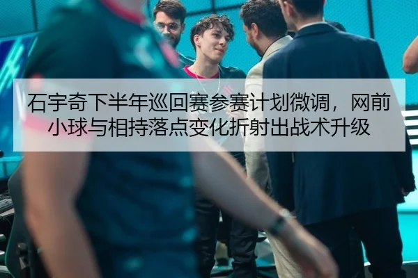 石宇奇下半年巡回赛参赛计划微调，网前小球与相持落点变化折射出战术升级